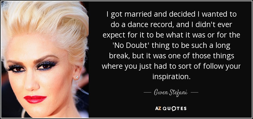 I got married and decided I wanted to do a dance record, and I didn't ever expect for it to be what it was or for the 'No Doubt' thing to be such a long break, but it was one of those things where you just had to sort of follow your inspiration. - Gwen Stefani