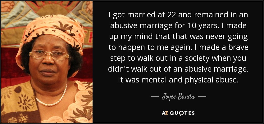 I got married at 22 and remained in an abusive marriage for 10 years. I made up my mind that that was never going to happen to me again. I made a brave step to walk out in a society when you didn't walk out of an abusive marriage. It was mental and physical abuse. - Joyce Banda