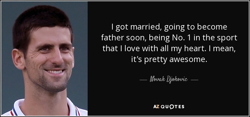 I got married, going to become father soon, being No. 1 in the sport that I love with all my heart. I mean, it's pretty awesome. - Novak Djokovic