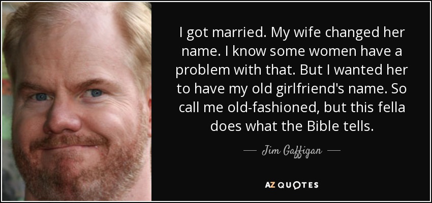 I got married. My wife changed her name. I know some women have a problem with that. But I wanted her to have my old girlfriend's name. So call me old-fashioned, but this fella does what the Bible tells. - Jim Gaffigan