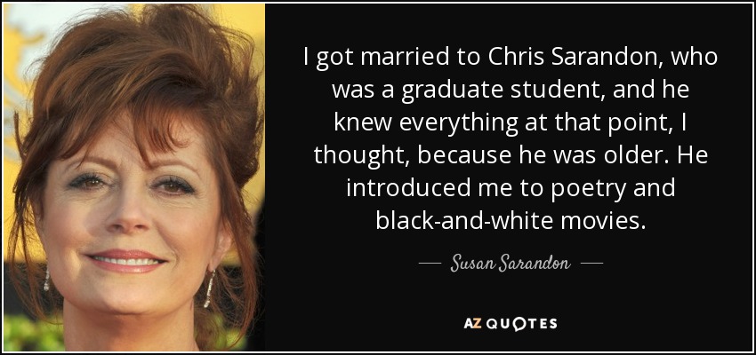 I got married to Chris Sarandon, who was a graduate student, and he knew everything at that point, I thought, because he was older. He introduced me to poetry and black-and-white movies. - Susan Sarandon