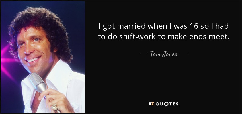I got married when I was 16 so I had to do shift-work to make ends meet. - Tom Jones