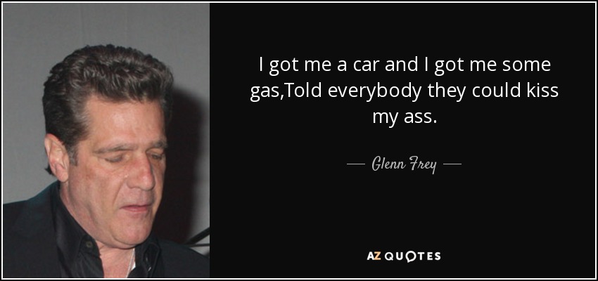 I got me a car and I got me some gas,Told everybody they could kiss my ass. - Glenn Frey