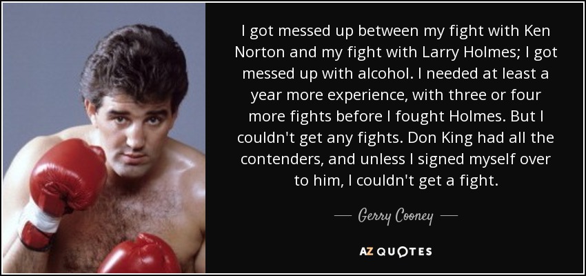 I got messed up between my fight with Ken Norton and my fight with Larry Holmes; I got messed up with alcohol. I needed at least a year more experience, with three or four more fights before I fought Holmes. But I couldn't get any fights. Don King had all the contenders, and unless I signed myself over to him, I couldn't get a fight. - Gerry Cooney