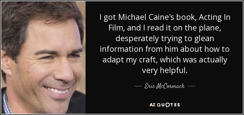 I got Michael Caine's book, Acting In Film, and I read it on the plane, desperately trying to glean information from him about how to adapt my craft, which was actually very helpful. - Eric McCormack