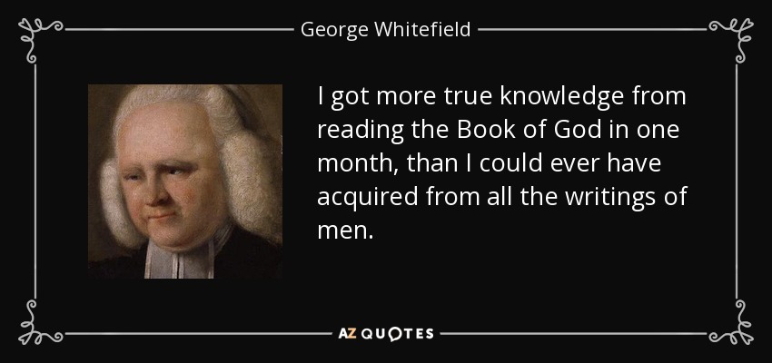 I got more true knowledge from reading the Book of God in one month, than I could ever have acquired from all the writings of men. - George Whitefield