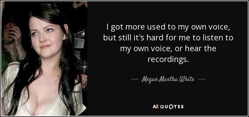 I got more used to my own voice, but still it's hard for me to listen to my own voice, or hear the recordings. - Megan Martha White