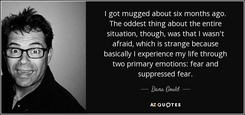 I got mugged about six months ago. The oddest thing about the entire situation, though, was that I wasn't afraid, which is strange because basically I experience my life through two primary emotions: fear and suppressed fear. - Dana Gould