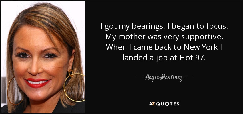 I got my bearings, I began to focus. My mother was very supportive. When I came back to New York I landed a job at Hot 97. - Angie Martinez