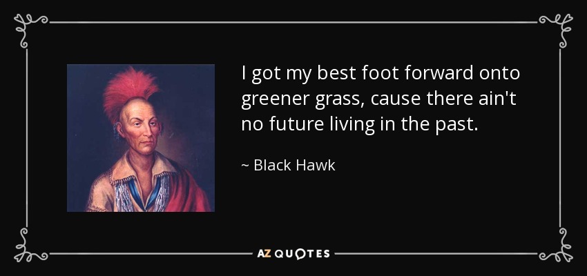 I got my best foot forward onto greener grass, cause there ain't no future living in the past. - Black Hawk