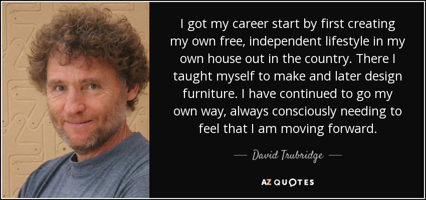 I got my career start by first creating my own free, independent lifestyle in my own house out in the country. There I taught myself to make and later design furniture. I have continued to go my own way, always consciously needing to feel that I am moving forward. - David Trubridge