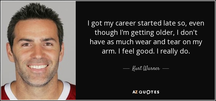 I got my career started late so, even though I'm getting older, I don't have as much wear and tear on my arm. I feel good. I really do. - Kurt Warner