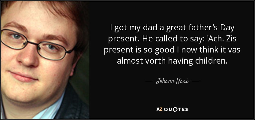 I got my dad a great father's Day present. He called to say: 'Ach. Zis present is so good I now think it vas almost vorth having children. - Johann Hari