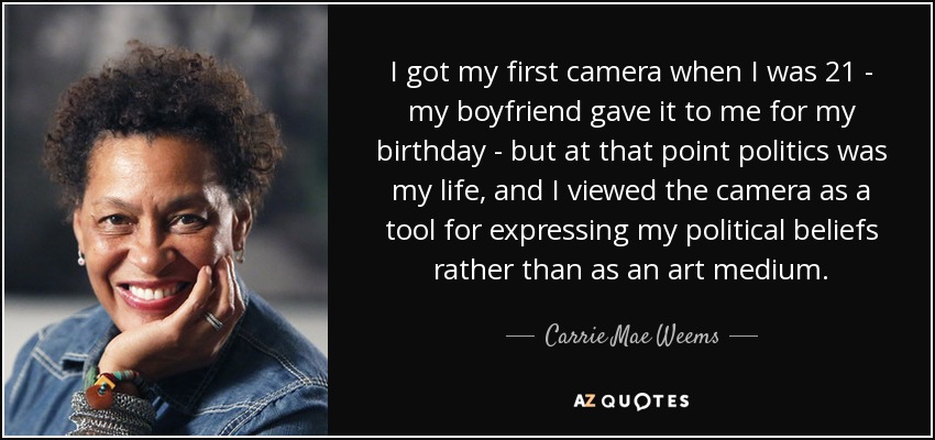 I got my first camera when I was 21 - my boyfriend gave it to me for my birthday - but at that point politics was my life, and I viewed the camera as a tool for expressing my political beliefs rather than as an art medium. - Carrie Mae Weems