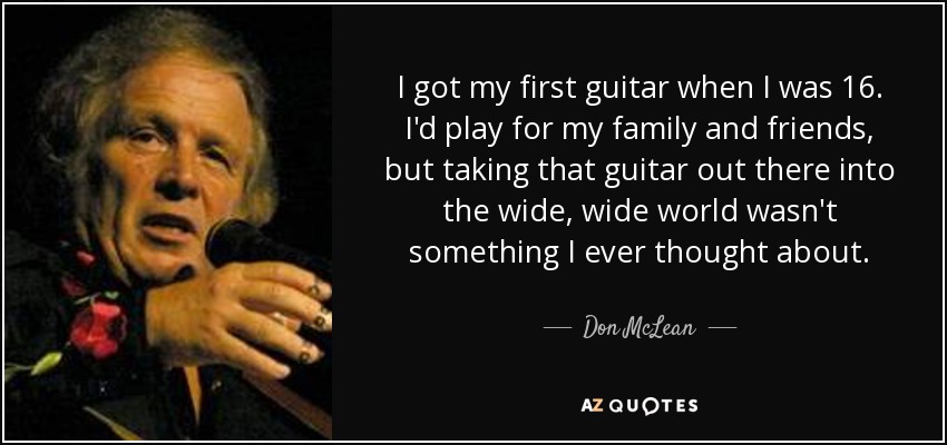 I got my first guitar when I was 16. I'd play for my family and friends, but taking that guitar out there into the wide, wide world wasn't something I ever thought about. - Don McLean