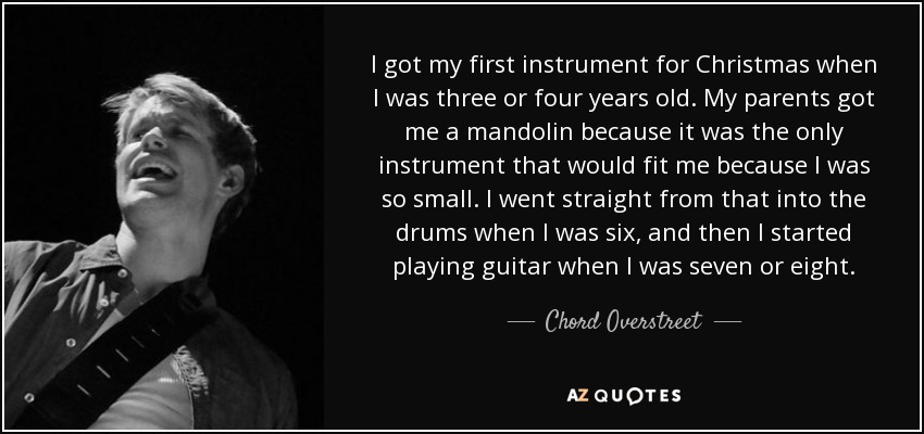I got my first instrument for Christmas when I was three or four years old. My parents got me a mandolin because it was the only instrument that would fit me because I was so small. I went straight from that into the drums when I was six, and then I started playing guitar when I was seven or eight. - Chord Overstreet