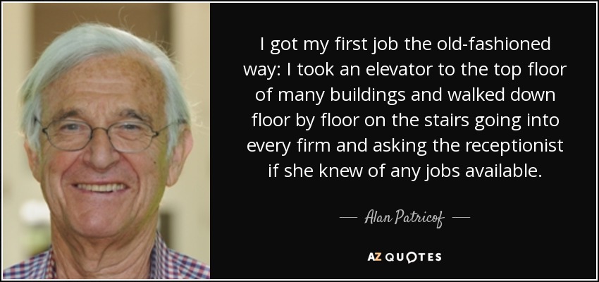 I got my first job the old-fashioned way: I took an elevator to the top floor of many buildings and walked down floor by floor on the stairs going into every firm and asking the receptionist if she knew of any jobs available. - Alan Patricof