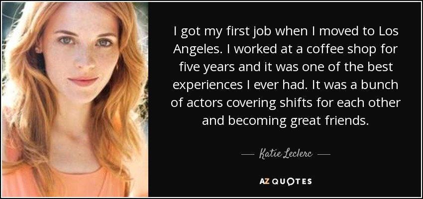 I got my first job when I moved to Los Angeles. I worked at a coffee shop for five years and it was one of the best experiences I ever had. It was a bunch of actors covering shifts for each other and becoming great friends. - Katie Leclerc