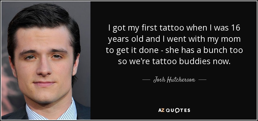 I got my first tattoo when I was 16 years old and I went with my mom to get it done - she has a bunch too so we're tattoo buddies now. - Josh Hutcherson