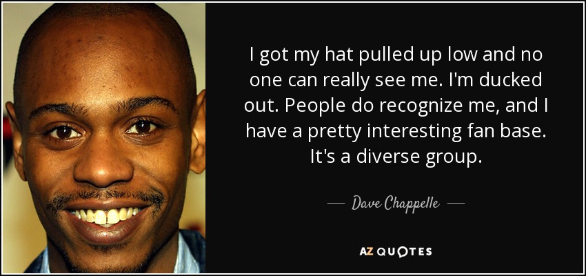 I got my hat pulled up low and no one can really see me. I'm ducked out. People do recognize me, and I have a pretty interesting fan base. It's a diverse group. - Dave Chappelle