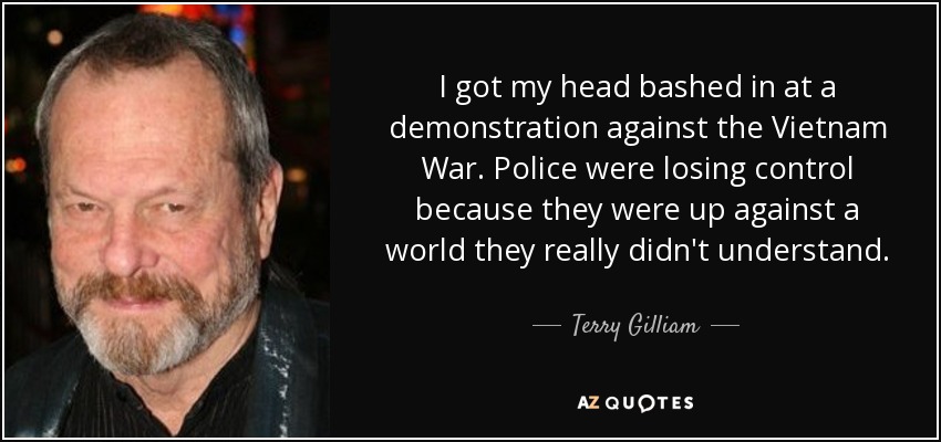 I got my head bashed in at a demonstration against the Vietnam War. Police were losing control because they were up against a world they really didn't understand. - Terry Gilliam