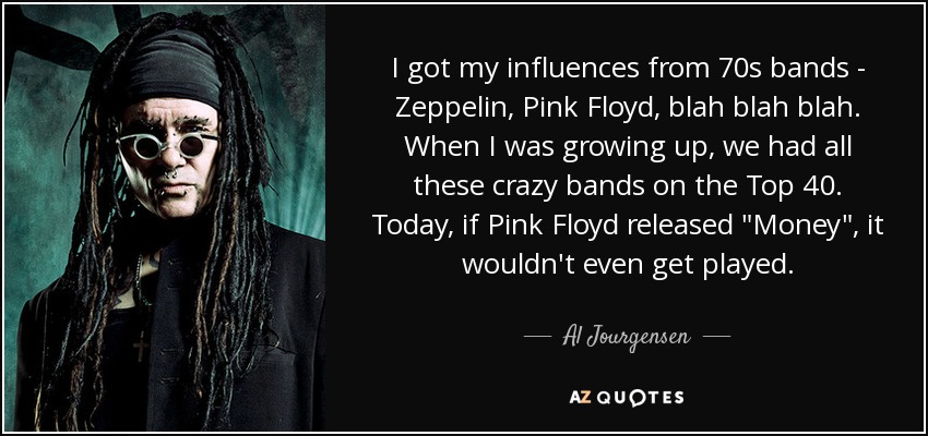 I got my influences from 70s bands - Zeppelin, Pink Floyd, blah blah blah. When I was growing up, we had all these crazy bands on the Top 40. Today, if Pink Floyd released 