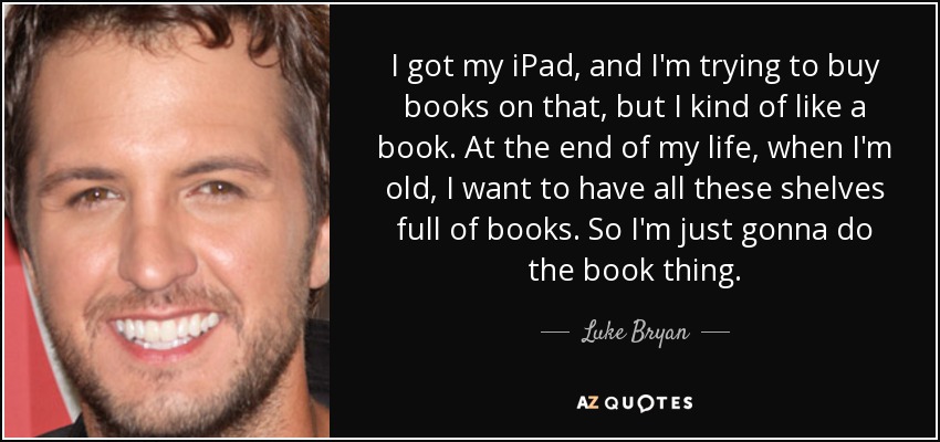 I got my iPad, and I'm trying to buy books on that, but I kind of like a book. At the end of my life, when I'm old, I want to have all these shelves full of books. So I'm just gonna do the book thing. - Luke Bryan