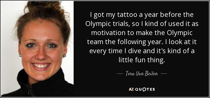 I got my tattoo a year before the Olympic trials, so I kind of used it as motivation to make the Olympic team the following year. I look at it every time I dive and it's kind of a little fun thing. - Tera Van Beilen