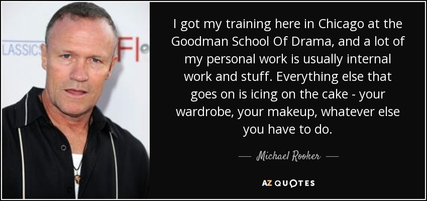I got my training here in Chicago at the Goodman School Of Drama, and a lot of my personal work is usually internal work and stuff. Everything else that goes on is icing on the cake - your wardrobe, your makeup, whatever else you have to do. - Michael Rooker