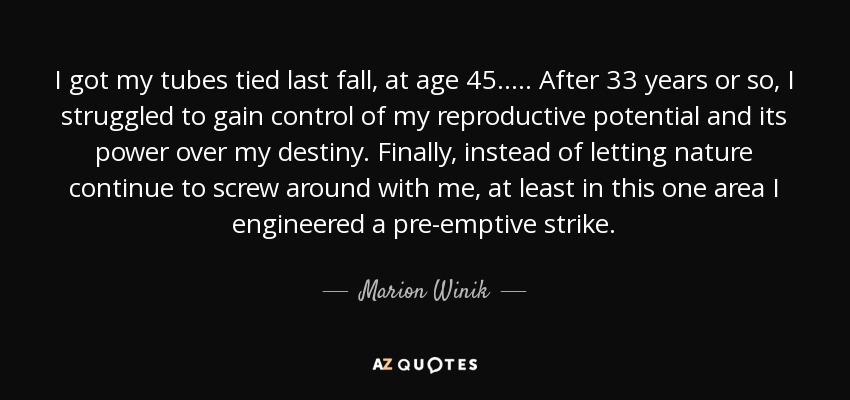 I got my tubes tied last fall, at age 45. . ... After 33 years or so, I struggled to gain control of my reproductive potential and its power over my destiny. Finally, instead of letting nature continue to screw around with me, at least in this one area I engineered a pre-emptive strike. - Marion Winik