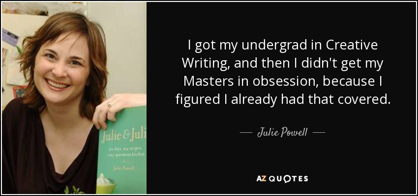 I got my undergrad in Creative Writing, and then I didn't get my Masters in obsession, because I figured I already had that covered. - Julie Powell