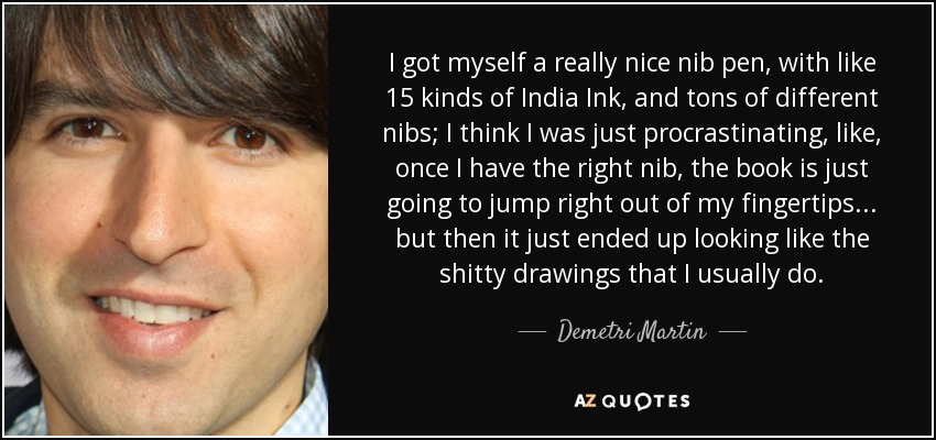 I got myself a really nice nib pen, with like 15 kinds of India Ink, and tons of different nibs; I think I was just procrastinating, like, once I have the right nib, the book is just going to jump right out of my fingertips... but then it just ended up looking like the shitty drawings that I usually do. - Demetri Martin