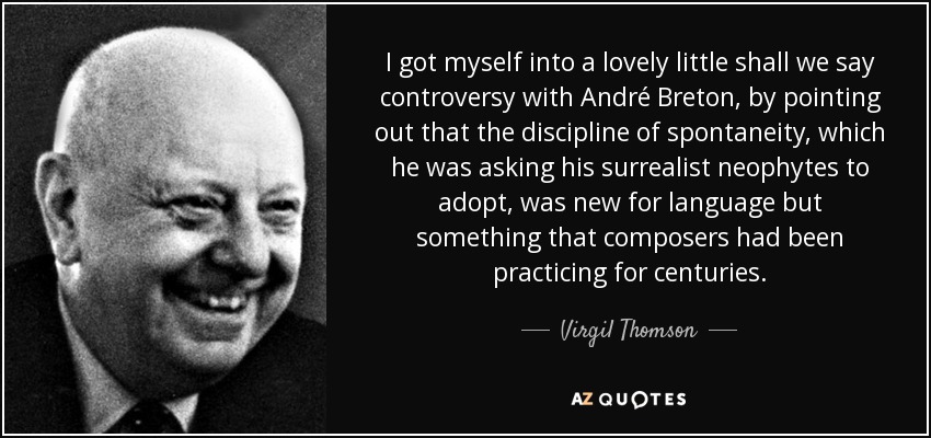 I got myself into a lovely little shall we say controversy with André Breton, by pointing out that the discipline of spontaneity, which he was asking his surrealist neophytes to adopt, was new for language but something that composers had been practicing for centuries. - Virgil Thomson