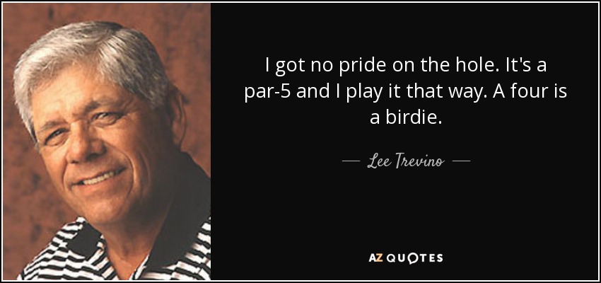 I got no pride on the hole. It's a par-5 and I play it that way. A four is a birdie. - Lee Trevino