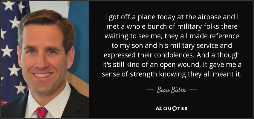 I got off a plane today at the airbase and I met a whole bunch of military folks there waiting to see me, they all made reference to my son and his military service and expressed their condolences. And although it's still kind of an open wound, it gave me a sense of strength knowing they all meant it. - Beau Biden