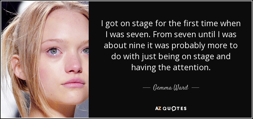 I got on stage for the first time when I was seven. From seven until I was about nine it was probably more to do with just being on stage and having the attention. - Gemma Ward