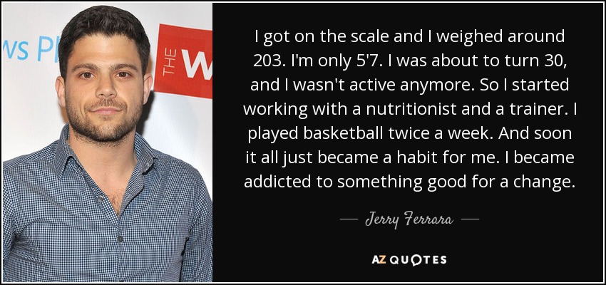 I got on the scale and I weighed around 203. I'm only 5'7. I was about to turn 30, and I wasn't active anymore. So I started working with a nutritionist and a trainer. I played basketball twice a week. And soon it all just became a habit for me. I became addicted to something good for a change. - Jerry Ferrara