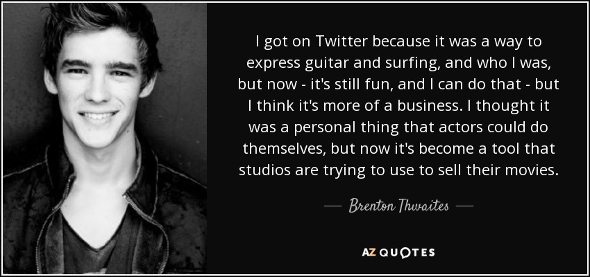 I got on Twitter because it was a way to express guitar and surfing, and who I was, but now - it's still fun, and I can do that - but I think it's more of a business. I thought it was a personal thing that actors could do themselves, but now it's become a tool that studios are trying to use to sell their movies. - Brenton Thwaites