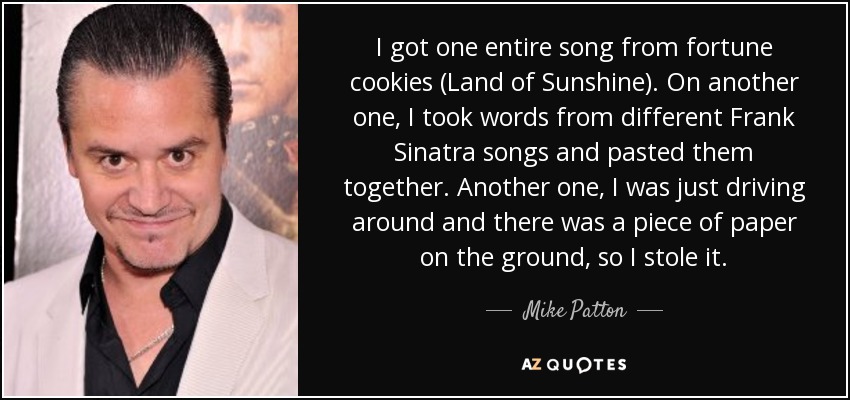 I got one entire song from fortune cookies (Land of Sunshine). On another one, I took words from different Frank Sinatra songs and pasted them together. Another one, I was just driving around and there was a piece of paper on the ground, so I stole it. - Mike Patton