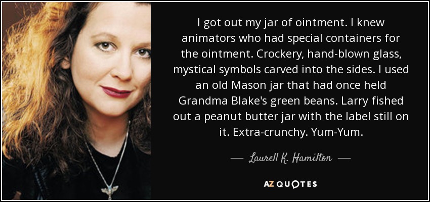 I got out my jar of ointment. I knew animators who had special containers for the ointment. Crockery, hand-blown glass, mystical symbols carved into the sides. I used an old Mason jar that had once held Grandma Blake's green beans. Larry fished out a peanut butter jar with the label still on it. Extra-crunchy. Yum-Yum. - Laurell K. Hamilton