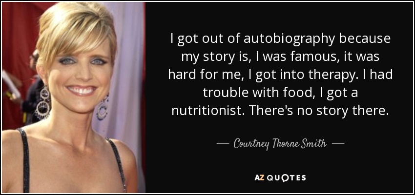I got out of autobiography because my story is, I was famous, it was hard for me, I got into therapy. I had trouble with food, I got a nutritionist. There's no story there. - Courtney Thorne Smith