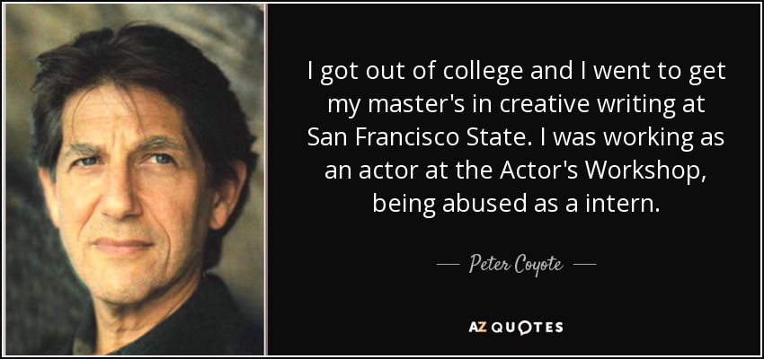 I got out of college and I went to get my master's in creative writing at San Francisco State. I was working as an actor at the Actor's Workshop, being abused as a intern. - Peter Coyote