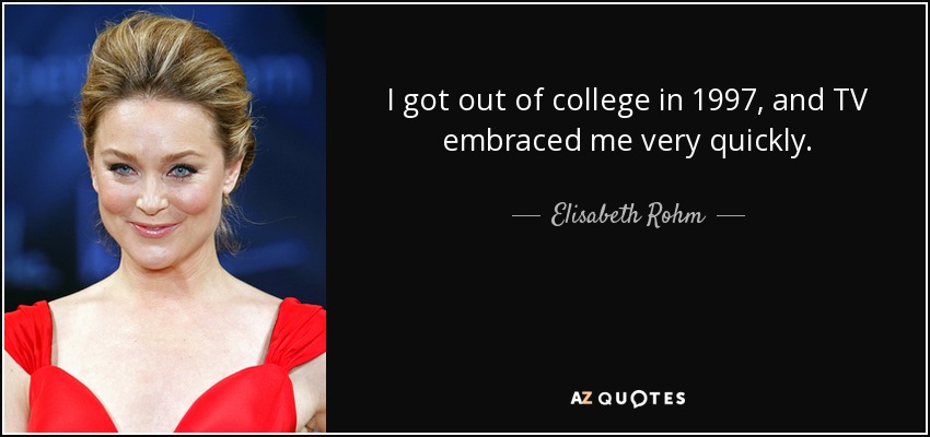 I got out of college in 1997, and TV embraced me very quickly. - Elisabeth Rohm