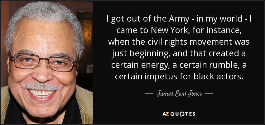 I got out of the Army - in my world - I came to New York, for instance, when the civil rights movement was just beginning, and that created a certain energy, a certain rumble, a certain impetus for black actors. - James Earl Jones
