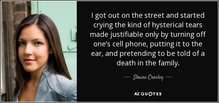 I got out on the street and started crying the kind of hysterical tears made justifiable only by turning off one’s cell phone, putting it to the ear, and pretending to be told of a death in the family. - Sloane Crosley