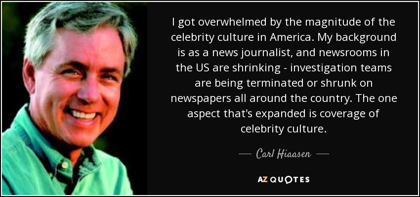 I got overwhelmed by the magnitude of the celebrity culture in America. My background is as a news journalist, and newsrooms in the US are shrinking - investigation teams are being terminated or shrunk on newspapers all around the country. The one aspect that's expanded is coverage of celebrity culture. - Carl Hiaasen