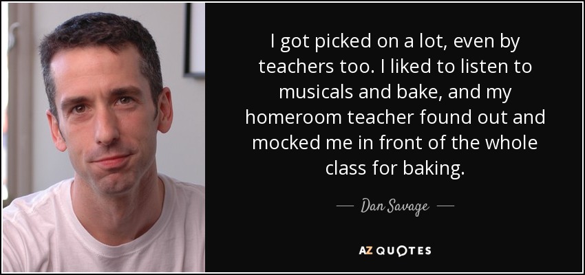 I got picked on a lot, even by teachers too. I liked to listen to musicals and bake, and my homeroom teacher found out and mocked me in front of the whole class for baking. - Dan Savage