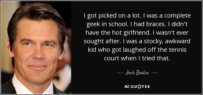 I got picked on a lot. I was a complete geek in school. I had braces. I didn't have the hot girlfriend. I wasn't ever sought after. I was a stocky, awkward kid who got laughed off the tennis court when I tried that. - Josh Brolin