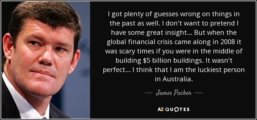 I got plenty of guesses wrong on things in the past as well. I don't want to pretend I have some great insight... But when the global financial crisis came along in 2008 it was scary times if you were in the middle of building $5 billion buildings. It wasn't perfect... I think that I am the luckiest person in Australia. - James Packer