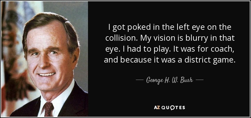 I got poked in the left eye on the collision. My vision is blurry in that eye. I had to play. It was for coach, and because it was a district game. - George H. W. Bush